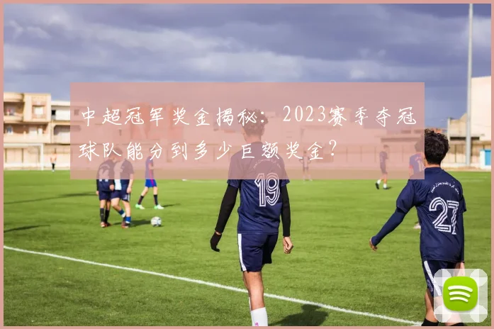 中超冠军奖金揭秘:2023赛季夺冠球队能分到多少巨额奖金?