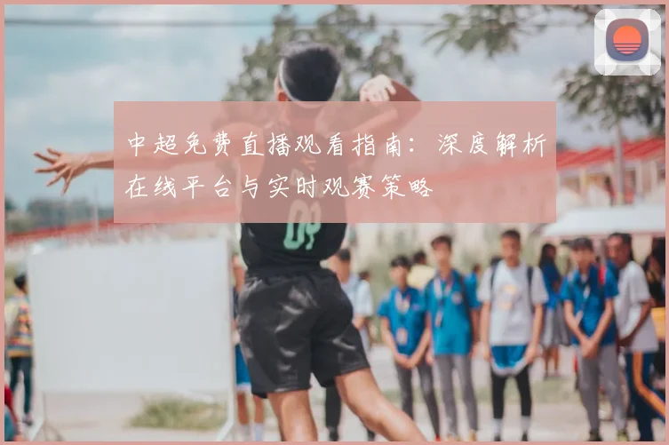 中超免费直播观看指南：深度解析在线平台与实时观赛策略