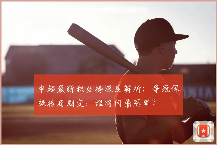 中超最新积分榜深度解析：争冠保级格局剧变，谁将问鼎冠军？