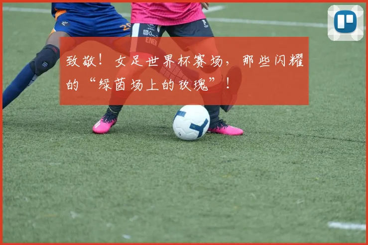致敬！女足世界杯赛场，那些闪耀的“绿茵场上的玫瑰”！