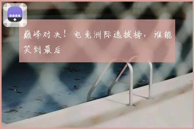 巅峰对决！电竞洲际选拔榜，谁能笑到最后