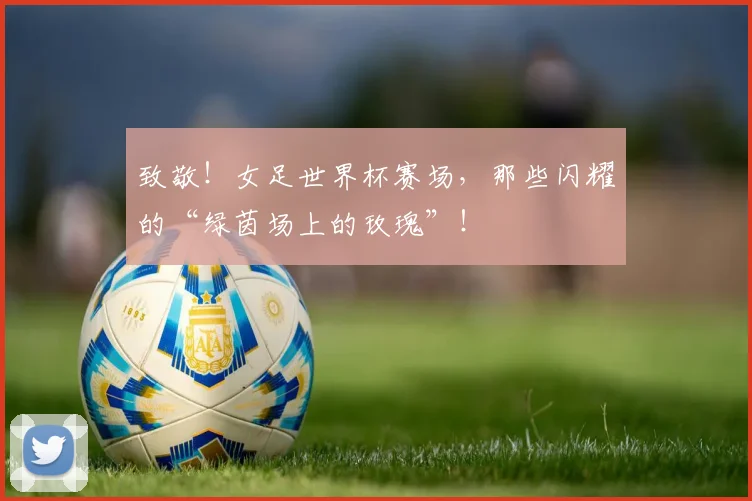致敬！女足世界杯赛场，那些闪耀的“绿茵场上的玫瑰”！