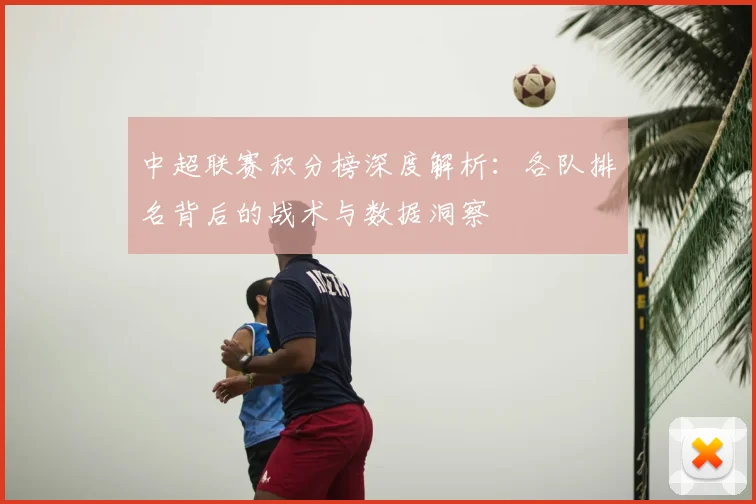 中超联赛积分榜深度解析：各队排名背后的战术与数据洞察