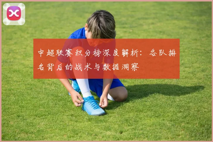 中超联赛积分榜深度解析:各队排名背后的战术与数据洞察