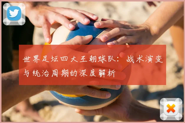 世界足坛四大王朝球队:战术演变与统治周期的深度解析