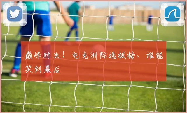 巅峰对决！电竞洲际选拔榜，谁能笑到最后