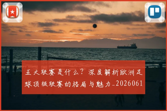 五大联赛是什么？深度解析欧洲足球顶级联赛的格局与魅力_20260611141711